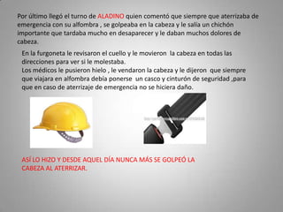 Por último llegó el turno de ALADINO quien comentó que siempre que aterrizaba de
emergencia con su alfombra , se golpeaba en la cabeza y le salía un chichón
importante que tardaba mucho en desaparecer y le daban muchos dolores de
cabeza.
 En la furgoneta le revisaron el cuello y le movieron la cabeza en todas las
 direcciones para ver si le molestaba.
 Los médicos le pusieron hielo , le vendaron la cabeza y le dijeron que siempre
 que viajara en alfombra debía ponerse un casco y cinturón de seguridad ,para
 que en caso de aterrizaje de emergencia no se hiciera daño.




 ASÍ LO HIZO Y DESDE AQUEL DÍA NUNCA MÁS SE GOLPEÓ LA
 CABEZA AL ATERRIZAR.
 