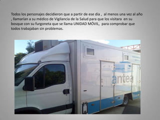 Todos los personajes decidieron que a partir de ese día , al menos una vez al año
, llamarían a su médico de Vigilancia de la Salud para que los visitara en su
bosque con su furgoneta que se llama UNIDAD MÓVIL, para comprobar que
todos trabajaban sin problemas.
 