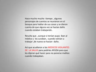 Hace mucho mucho tiempo , algunos
personajes de cuentos se reunieron en el
bosque para hablar de sus cosas y se dieron
cuenta de que alguna vez se hacían daño
cuando estaban trabajando .

Resulta que , aunque si tenían pupa iban al
médico y los curaban, cuando volvían a
trabajar ,de nuevo se hacían daño.

Así que acudieron a los MEDICOS VIGILANTES
DE LA SALUD para pedirles AYUDA para que
les dijeran qué hacer para no ponerse malitos
cuando trabajaban.
 