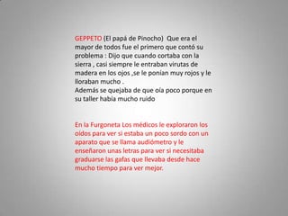 GEPPETO (El papá de Pinocho) Que era el
mayor de todos fue el primero que contó su
problema : Dijo que cuando cortaba con la
sierra , casi siempre le entraban virutas de
madera en los ojos ,se le ponían muy rojos y le
lloraban mucho .
Además se quejaba de que oía poco porque en
su taller había mucho ruido


En la Furgoneta Los médicos le exploraron los
oídos para ver si estaba un poco sordo con un
aparato que se llama audiómetro y le
enseñaron unas letras para ver si necesitaba
graduarse las gafas que llevaba desde hace
mucho tiempo para ver mejor.
 