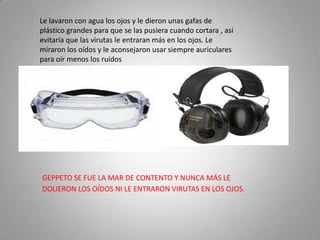 Le lavaron con agua los ojos y le dieron unas gafas de
plástico grandes para que se las pusiera cuando cortara , así
evitaría que las virutas le entraran más en los ojos. Le
miraron los oídos y le aconsejaron usar siempre auriculares
para oír menos los ruidos




GEPPETO SE FUE LA MAR DE CONTENTO Y NUNCA MÁS LE
DOLIERON LOS OÍDOS NI LE ENTRARON VIRUTAS EN LOS OJOS.
 