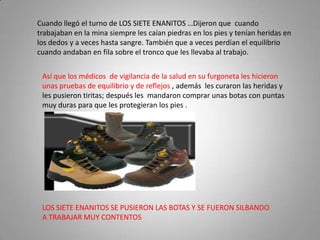 Cuando llegó el turno de LOS SIETE ENANITOS …Dijeron que cuando
trabajaban en la mina siempre les caían piedras en los pies y tenían heridas en
los dedos y a veces hasta sangre. También que a veces perdían el equilibrio
cuando andaban en fila sobre el tronco que les llevaba al trabajo.


 Así que los médicos de vigilancia de la salud en su furgoneta les hicieron
 unas pruebas de equilibrio y de reflejos , además les curaron las heridas y
 les pusieron tiritas; después les mandaron comprar unas botas con puntas
 muy duras para que les protegieran los pies .




 LOS SIETE ENANITOS SE PUSIERON LAS BOTAS Y SE FUERON SILBANDO
 A TRABAJAR MUY CONTENTOS
 