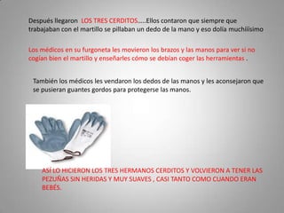 Después llegaron LOS TRES CERDITOS…..Ellos contaron que siempre que
trabajaban con el martillo se pillaban un dedo de la mano y eso dolía muchííísimo

Los médicos en su furgoneta les movieron los brazos y las manos para ver si no
cogían bien el martillo y enseñarles cómo se debían coger las herramientas .


 También los médicos les vendaron los dedos de las manos y les aconsejaron que
 se pusieran guantes gordos para protegerse las manos.




    ASÍ LO HICIERON LOS TRES HERMANOS CERDITOS Y VOLVIERON A TENER LAS
    PEZUÑAS SIN HERIDAS Y MUY SUAVES , CASI TANTO COMO CUANDO ERAN
    BEBÉS.
 