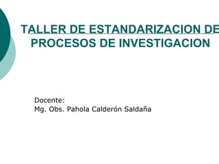 TALLER DE ESTANDARIZACION DE
 PROCESOS DE INVESTIGACION



 Docente:
 Mg. Obs. Pahola Calderón Saldaña
 