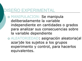DISEÑO EXPERIMENTAL
  MANIPULACION: Se manipula
  deliberadamente la variable
  independiente en cantidades o grados
  para analizar sus consecuencias sobre
  la variable dependiente
  ALEATORIEDAD: asignación aleatoria(al
  azar)de los sujetos a los grupos
  experimento y control, para hacerlos
  equivalentes.
 