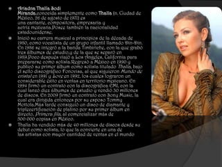    Ariadna Thalía Sodi
    Miranda,conocida simplemente como Thalía (n. Ciudad de
    México, 26 de agosto de 1971) es
    una cantante, compositora, empresaria y
    actriz mexicana.Posee también la nacionalidad
    estadounidense.
   Inició su carrera musical a principios de la década de
    1980, como vocalista de un grupo infantil llamado Din-Din.
    En 1986 se integró a la banda Timbiriche, con la que grabó
    tres álbumes de estudio,y de la que se separó en
    1989.Poco después viajó a Los Ángeles, California para
    prepararse como solista.Regresó a México en 1990 y
    publicó su primer álbum como solista titulado Thalía, bajo
    el sello discográfico Fonovisa, al que siguieron Mundo de
    cristal en 1991 y Love en 1992, los cuales lograron un
    considerable éxito en ventas en territorio mexicano. En
    1994 firmó un contrato con la discográfica EMI, con la
    cual lanzó diez álbumes de estudio y vendió 30 millones
    de discos. En 2009 firmó un contrato con Sony Music, la
    cual era dirigida entonces por su esposo Tommy
    Mottola.Más tarde consiguió un disco de diamante y
    triplecertificación de platino por su primer álbum en
    directo, Primera fila, al comercializar más de
    500 000 copias en México.
   Thalía ha vendido más de 40 millones de discos desde su
    debut como solista, lo que la convierte en una de
    las artistas con mayor cantidad de ventas en el mundo
 