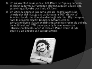 En su juventud estudió en el IES Pérez de Ayala y conoció
  al piloto de fórmula 1Fernando Alonso, a quien dedicó una
  canción que llevaba por título El Nano.
 En 2006 se anunció que sería uno de los protagonistas
  principales del videojuego de Sony para PSP Gangs of
  London, donde dio vida al malvado gánster Mr. Big. Compuso
  para la ocasión el tema Gangs of London, con su
  correspondiente vídeoclip ambientado entre sirenas de policía.
  La multinacional EMI, encargada de lanzar su carrera
  internacionalmente, lanzó el tema en Reino Unido el 1 de
  agosto y en España el 5 de septiembre.
 