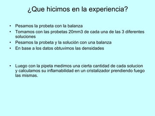 ¿Que hicimos en la experiencia? Pesamos la probeta con la balanza Tomamos con las probetas 20mm 3  de cada una de las 3 diferentes soluciones Pesamos la probeta y la solución con una balanza  En base a los datos obtuvimos las densidades  Luego con la pipeta medimos una cierta cantidad de cada solucion y calculamos su inflamabilidad en un cristalizador prendiendo fuego las mismas. 