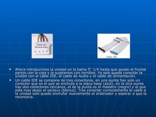 Ahora introducimos la unidad en la bahia 5" 1/4 hasta que quede el frontal parejo con la caja y la sujetamos con tornillos. Ya solo queda conectar la unidad con el cable IDE, el cable de Audio y el cable de  alimentación .  Un cable IDE se compone de tres conectores, en una punta hay solo un conector que es el que se enchufa a la placa base (azul), en la otra punta hay dos conectores cercanos, el de la punta es el maestro (negro) y el que esta mas abajo el esclavo (blanco). Tras conectar correctamente el cable a la unidad solo queda enchufar nuevamente el ordenador y esperar a que la reconozca.  
