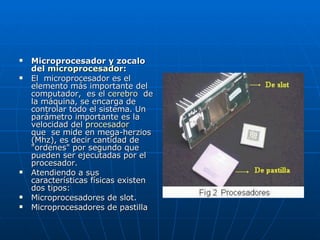 Microprocesador y zocalo del  microprocesador : El  microprocesador es el elemento más importante del computador,  es el  cerebro   de la máquina, se encarga de controlar todo el sistema. Un parámetro importante es la velocidad del  procesador  que  se mide en mega-herzios (Mhz), es decir cantidad de "ordenes" por segundo que pueden ser ejecutadas por el procesador.  Atendiendo a sus características físicas existen dos tipos:  Microprocesadores de slot.  Microprocesadores de pastilla 