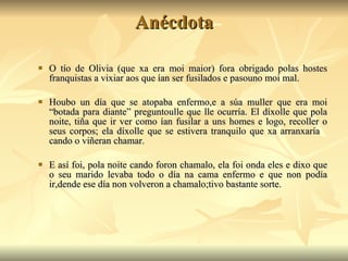 Anécdota O tío de Olivia (que xa era moi maior) fora obrigado polas hostes franquistas a vixiar aos que ían ser fusilados e pasouno moi mal. Houbo un día que se atopaba enfermo,e a súa muller que era moi “botada para diante” preguntoulle que lle ocurría. El díxolle que pola noite, tiña que ir ver como ían fusilar a uns homes e logo, recoller o seus corpos; ela díxolle que se estivera tranquilo que xa arranxaría  cando o viñeran chamar. E así foi, pola noite cando foron chamalo, ela foi onda eles e dixo que o seu marido levaba todo o día na cama enfermo e que non podía ir,dende ese día non volveron a chamalo;tivo bastante sorte. 