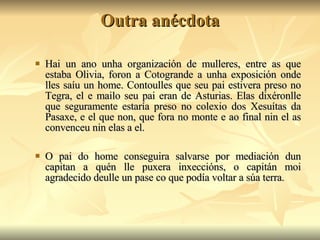 Outra anécdota Hai un ano unha organización de mulleres, entre as que estaba Olivia, foron a Cotogrande a unha exposición onde lles saíu un home. Contoulles que seu pai estivera preso no Tegra, el e mailo seu pai eran de Asturias. Elas dixéronlle que seguramente estaría preso no colexio dos Xesuítas da Pasaxe, e el que non, que fora no monte e ao final nin el as convenceu nin elas a el. O pai do home conseguira salvarse por mediación dun capitan a quén lle puxera inxeccións, o capitán moi agradecido deulle un pase co que podía voltar a súa terra. 