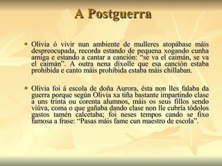 A Postguerra Olivia ó vivir nun ambiente de mulleres atopábase máis despreocupada, recorda estando de pequena xogando cunha amiga e estando a cantar a canción: “se va el caimán, se va el caimán”. A outra nena díxolle que esa canción estaba prohibida e canto máis prohibida estaba máis chillaban. Olivia foi á escola de doña Aurora, ésta non lles falaba da guerra porque según Olivia xa tiña bastante impartindo clase a uns trinta ou corenta alumnos, máis os seus fillos sendo viúva, coma o que gañaba dando clase non lle cubría tódolos gastos tamén calcetaba; foi neses tempos cando se fixo famosa a frase: “Pasas máis fame cun maestro de escola”. 