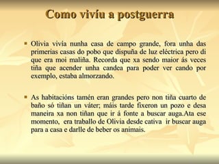 Como vivíu a postguerra Olivia vivía nunha casa de campo grande, fora unha das primerias casas do pobo que dispuña de luz eléctrica pero di que era moi maliña. Recorda que xa sendo maior ás veces tiña que acender unha candea para poder ver cando por exemplo, estaba almorzando. As habitacións tamén eran grandes pero non tiña cuarto de baño só tiñan un váter; máis tarde fixeron un pozo e desa maneira xa non tiñan que ir á fonte a buscar auga.Ata ese momento,  era traballo de Olivia desde cativa  ir buscar auga para a casa e darlle de beber os animais. 