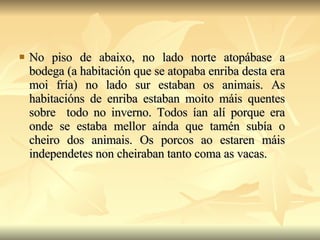 No piso de abaixo, no lado norte atopábase a bodega (a habitación que se atopaba enriba desta era moi fría) no lado sur estaban os animais. As habitacións de enriba estaban moito máis quentes sobre  todo no inverno. Todos ían alí porque era onde se estaba mellor aínda que tamén subía o cheiro dos animais. Os porcos ao estaren máis independetes non cheiraban tanto coma as vacas. 