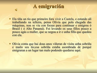 A emigración Ela tiña un tío que primeiro fora vivir a Castela, e estando alí traballando na telleira, pensa Olivia que pola chegada das máquinas, non se viu con forzas para continuar e emigrou ó Brasil ( ó Alto Panamá). Foi levando os seus fillos pouco a pouco agás a muller, que se negou a ir e unha filla que quedou con ela. Olivia conta que hai dous anos viñeran de visita unha sobriña e mailo seu tío;esa sobriña estaba asombrada de porqué emigraran a un lugar tan malo podendo quedarse aquí. 