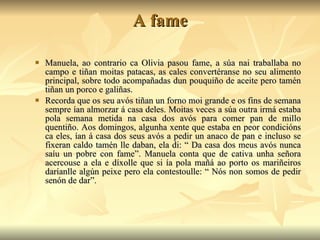A fame Manuela, ao contrario ca Olivia pasou fame, a súa nai traballaba no campo e tiñan moitas patacas, as cales convertéranse no seu alimento principal, sobre todo acompañadas dun pouquiño de aceite pero tamén tiñan un porco e galiñas.  Recorda que os seu avós tiñan un forno moi grande e os fins de semana sempre ían almorzar á casa deles. Moitas veces a súa outra irmá estaba pola semana metida na casa dos avós para comer pan de millo quentiño. Aos domingos, algunha xente que estaba en peor condicións ca eles, ían á casa dos seus avós a pedir un anaco de pan e incluso se fixeran caldo tamén lle daban, ela di: “ Da casa dos meus avós nunca saíu un pobre con fame”. Manuela conta que de cativa unha señora acercouse a ela e díxolle que si ía pola mañá ao porto os mariñeiros daríanlle algún peixe pero ela contestoulle: “ Nós non somos de pedir senón de dar”. 