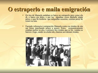 O estraperlo e maila emigración Os tíos de Manuela andaban co barco no estraperlo pero como ela di, o barco era deles, e por iso  algunhas veces dánballe algún peixe, o que lle lembrou  que nalgunhas ocasións, comían peixe de couro ou raia. Facendo referencia á emigración Manuela conta cos irmáns da súa nai foron marchando pouco a pouco. Éstes,  economicamente estaban mellor ca eles, o primero dos irmáns que se foi, vendeu os barcos e logo, cando xa estaba alá, chamou aos demais irmáns. 