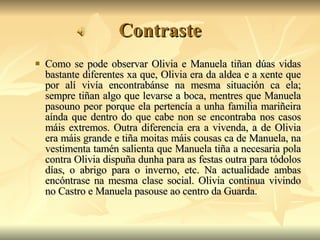 Contraste Como se pode observar Olivia e Manuela tiñan dúas vidas bastante diferentes xa que, Olivia era da aldea e a xente que por alí vivía encontrabánse na mesma situación ca ela; sempre tiñan algo que levarse a boca, mentres que Manuela pasouno peor porque ela pertencía a unha familia mariñeira aínda que dentro do que cabe non se encontraba nos casos máis extremos. Outra diferencia era a vivenda, a de Olivia era máis grande e tiña moitas máis cousas ca de Manuela, na vestimenta tamén salienta que Manuela tiña a necesaria pola contra Olivia dispuña dunha para as festas outra para tódolos días, o abrigo para o inverno, etc. Na actualidade ambas encóntrase na mesma clase social. Olivia continua vivindo no Castro e Manuela pasouse ao centro da Guarda. 