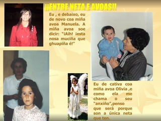 Eu de cativa coa miña avoa Olivia ,e como ela me chama o seu “anxiño”,penso que será porque son a única neta que ten. Eu , e debaixo, eu de novo coa miña avoa Manuela. A miña avoa soe dicir: “¡Aih! ¡esta nosa muciña que ghuapiña é!” ¡¡ENTRE NETA E AVOAS!! 