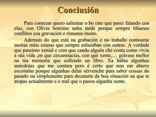 Conclusión Para comezar quero salientar o bo rato que pasei falando con elas, con Olivia boteime unha tarde porque sempre tiñamos conflitos coa gravación e rímonos moito.  Ademais do que está na grabación e no traballo contoume moitas máis cousas que sempre enlazaban con outras. A verdade que paseimo xenial e creo que cando alguén che conta como viviu a súa vida ,en que circunstacias, con qué xente,… grávase mellor na túa memoria que collendo un libro. Xa había algunhas anécdotas que me contara pero é certo que non me aburre escoitalas porque algunhas delas sérvenche para saber cousas do pasado ou simplemente para decatarte da boa situación na que te atopas actualmente e o mal que o pasou algunha xente.  