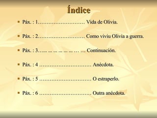 Índice Páx. : 1……………………… Vida de Olivia. Páx. : 2……………………… Como viviu Olivia a guerra. Páx. : 3…... ... ... ... ... ... … … Continuación. Páx. : 4 ………………………… Anécdota. Páx. : 5 ………………………… O estraperlo. Páx. : 6 ………………………… Outra anécdota. 