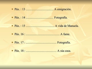 Páx. : 13 ……………………… A emigración. Páx. : 14 ……………………… Fotografía. Páx. : 15 ………………………. A vida de Manuela. Páx. 16 : …………………………… A fame. Páx. 17 : ………………………… Fotografía. Páx. 18 : ………………………… A súa casa. 