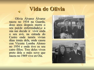 Vida de Olivia Olivia Álvarez Álvarez naceu no 1934 na Guarda, dous anos despois morre o seu pai(de enfermidade),e a súa nai decide ir  vivir onda o seu avó, na estrada do Castro onde tamén vivían dúas irmás dela, onde casou con Vicente Lomba Alonso no 1954 e onde tivo os seu catro fillos. Tres deles viven preto dela o máis xove que naceu no 1969 vive en Oia. 