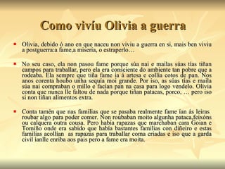 Como vivíu Olivia a guerra Olivia, debido ó ano en que naceu non viviu a guerra en si, mais ben viviu a postguerra:a fame,a miseria, o estraperlo… No seu caso, ela non pasou fame porque súa nai e mailas súas tías tiñan campos para traballar, pero ela era consciente do ambiente tan pobre que a rodeaba. Ela sempre que tiña fame ía á artesa e collía cotos de pan. Nos anos corenta houbo unha sequía moi grande. Por iso, as súas tías e maila súa nai compraban o millo e facían pan na casa para logo vendelo. Olivia conta que nunca lle faltou de nada porque tiñan patacas, porco, … pero iso si non tiñan alimentos extra. Conta tamén que nas familias que se pasaba realmente fame ían ás leiras  roubar algo para poder comer. Non roubaban moito algunha pataca,feixóns ou calquera outra cousa. Pero había rapazas que marchaban cara Goian e Tomiño onde era sabido que había bastantes familias con diñeiro e estas familias acollían  as rapazas para traballar coma criadas e iso que a garda civil íanlle enriba aos pais pero a fame era moita.  