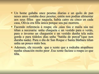 Un home gañaba once pesetas diarias e un quilo de pan neses anos costaba doce pesetas, entón non podían alimentar aos seus fillos  que naquela, había catro ou cinco en cada casa, Olivia era filla única porque seu pai morrera. Facendo referencia á roupa; ela ,súas tías e maila súa nai tiñan a necesaria: unha chaqueta e un vestido para o verán, para o inverno un chaquetón e un vestido dunha tela máis gorda e para tódolos días unha “batiña de percal”(que non duraba nada). Para o día de San Roque e Santa Bárbara tiñan unha un pouco máis boa. Ademais, ela recorda  que a xente que a rodeaba atopábase nunha situación moito peor .Esa xente facíase a roupa co que tiña. 