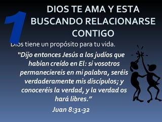 DIOS TE AMA Y ESTA BUSCANDO RELACIONARSE CONTIGO Dios tiene un propósito para tu vida. “ Dijo entonces Jesús a los judíos que habían creído en El: si vosotros permaneciereis en mi palabra, seréis verdaderamente mis discípulos; y conoceréis la verdad, y la verdad os hará libres.”  Juan 8:31-32 1 