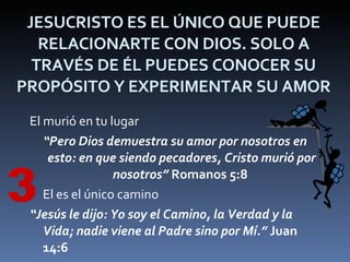 JESUCRISTO ES EL ÚNICO QUE PUEDE RELACIONARTE CON DIOS. SOLO A TRAVÉS DE ÉL PUEDES CONOCER SU PROPÓSITO Y EXPERIMENTAR SU AMOR El murió en tu lugar “ Pero Dios demuestra su amor por nosotros en esto: en que siendo pecadores, Cristo murió por nosotros”  Romanos 5:8   El es el único camino “ Jesús le dijo: Yo soy el Camino, la Verdad y la Vida; nadie viene al Padre sino por Mí.”  Juan 14:6   3 