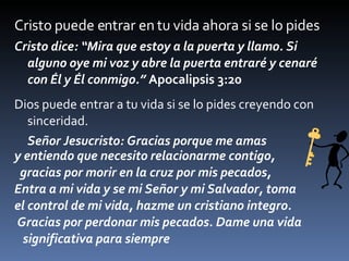 Cristo puede entrar en tu vida ahora si se lo pides Cristo dice: “Mira que estoy a la puerta y llamo. Si alguno oye mi voz y abre la puerta entraré y cenaré con Él y Él conmigo.”  Apocalipsis 3:20 Dios puede entrar a tu vida si se lo pides creyendo con sinceridad. Señor Jesucristo: Gracias porque me amas  y entiendo que necesito relacionarme contigo, gracias por morir en la cruz por mis pecados,  Entra a mi vida y se mi Señor y mi Salvador, toma  el control de mi vida, hazme un cristiano integro. Gracias por perdonar mis pecados. Dame una vida significativa para siempre 