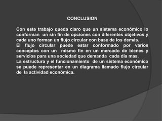 CONCLUSION

Con este trabajo queda claro que un sistema económico lo
conforman un sin fin de opciones con diferentes objetivos y
cada uno forman un flujo circular con base de los demás.
El flujo circular puede estar conformado por varios
conceptos con un mismo fin en un mercado de bienes y
servicios para una sociedad que demanda cada día mas.
La estructura y el funcionamiento de un sistema económico
se puede representar en un diagrama llamado flujo circular
de la actividad económica.
 