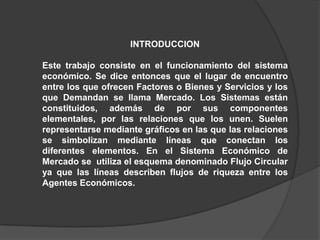INTRODUCCION

Este trabajo consiste en el funcionamiento del sistema
económico. Se dice entonces que el lugar de encuentro
entre los que ofrecen Factores o Bienes y Servicios y los
que Demandan se llama Mercado. Los Sistemas están
constituidos, además de por sus componentes
elementales, por las relaciones que los unen. Suelen
representarse mediante gráficos en las que las relaciones
se simbolizan mediante líneas que conectan los
diferentes elementos. En el Sistema Económico de
Mercado se utiliza el esquema denominado Flujo Circular
ya que las líneas describen flujos de riqueza entre los
Agentes Económicos.
 
