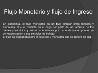 En Economía, el Flujo Monetario es un flujo circular entre las familias y las empresas, el cual consiste en el pago, por parte de las familias, de los bienes y servicios que ofrecen las empresas, y las remuneraciones que reciben las familias de las empresas en contrapr




        Flujo Monetario y flujo de Ingreso
     En economía, el flujo monetario es un flujo circular entre familias y
     empresas, el cual consiste en el pago por parte de las familias, de los
     bienes y servicios y las remuneraciones por parte de las empresas en
     contraprestación a sus servicios de trabajo.
     El flujo de ingreso muestra el flujo real y monetario que se genera en ella .
 