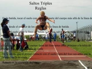 Saltos Triples Reglas En la batida, tocar el suelo con cualquier parte del cuerpo más allá de la línea de batida Batir desde el exterior de los extremos de la línea de batida Tocar el suelo entre la línea de batida y el foso, salvo que arrastre el pie entre saltos (sin apoyo). Realizar cualquier tipo de salto con voltereta en la carrera o en el acto del salto En la caída, tocar con el cuerpo fuera del foso antes (más próximo a la tabla de batida) que la última huella de caída En la salida, que el primer contacto con el suelo fuera del foso sea antes que la última huella de caída. Retraso en la ejecución del intento 