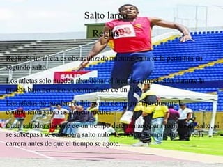 Salto largo Reglas Reglas Si un atleta es obstaculizado mientras salta se la permitirá un segundo salto. Los atletas solo pueden abandonar el área de competición durante la prueba bajo permiso y acompañado de un juez. Los atletas no pueden recibir ayuda de ningún tipo durante la competición salvo asistencia médica. Cada saltador dispone de un tiempo determinado para realizar un salto, si se sobrepasa se considera salto nulo. Es válido siempre que inicie la carrera antes de que el tiempo se agote. 