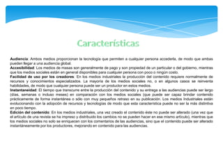Audiencia: Ambos medios proporcionan la tecnología que permiten a cualquier persona accederla, de modo que ambas
pueden llegar a una audiencia global.
Accesibilidad: Los medios de masas son generalmente de pago y son propiedad de un particular o del gobierno, mientras
que los medios sociales están en general disponibles para cualquier persona con poco o ningún costo.
Facilidad de uso por los creadores: En los medios industriales la producción del contenido requiere normalmente de
recursos y conocimientos especializados. La mayoría de los medios sociales no, o en algunos casos se reinventa
habilidades, de modo que cualquier persona puede ser un productor en estos medios.
Instantaneidad: El tiempo que transcurre entre la producción del contenido y su entrega a las audiencias puede ser largo
(días, semanas o incluso meses) en comparación con los medios sociales (que puede ser capaz brindar contenido
prácticamente de forma instantánea o sólo con muy pequeños retraso en su publicación. Los medios Industriales están
evolucionando con la adopción de recursos y tecnologías de modo que esta característica puede no ser la más distintiva
en poco tiempo.
Edición del contenido: En los medios industriales, una vez creado el contenido éste no puede ser alterado (una vez que
el artículo de una revista se ha impreso y distribuido los cambios no se pueden hacer en ese mismo artículo), mientras que
los medios sociales no solo se enriquecen con los comentarios de las audiencias, sino que el contenido puede ser alterado
instantáneamente por los productores, mejorando en contenido para las audiencias.
 