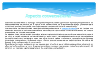 Los medios sociales utilizan la tecnología como plataforma pero su calidad y proyección dependen principalmente de las
interacciones entre las personas, de la riqueza de las conversaciones, de la fecundidad del diálogo y la calidad de la
colaboración entre los participantes, para construir sentido compartido de lo que se está realizando.
Los servicios de los medios sociales crean oportunidades para el uso de la inteligencia colectiva de sus usuarios. Los
reclamos o denuncias de mal uso son rápidamente atendidas por la comunidad de forma que esos debates son públicos
y compartidos por todos los participantes.
La velocidad de los medios sociales, la amplitud, el alcance y la profundidad que pueden alcanzar se pueden apreciar al
ver cómo se maneja un caso de mal uso del medio por algún usuario. La inteligencia colectiva actúa como el sistema
inmunológico del cuerpo humano y es usada para validar, corregir, mejorar o autenticar a los usuarios y sus diferentes
comentarios y declaraciones. Un lenguaje directo y franco, una voz humana es una parte importante del estilo y del
lenguaje de los medios sociales de comunicación.
Sin embargo, los medios sociales no son una panacea, pero el hecho de que el público pueda participar activamente en
ellos - de hecho participan - a través de agregar comentarios, mensajes instantáneos o incluso la complementación del
contenido con historias y experiencias propias le dan su principal poder y atractivo.
 