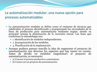 La automatización modular: una nueva opción para
procesos automatizables

 La automatización modular se define como el conjunto de técnicas que
  subdividen el proceso identificando y jerarquizando las necesidades de la
  línea de producción para automatizarla mediante etapas; siendo su
  principal ventaja la disminución de la inversión inicial. Las fases que
  conforman la metodología son:
     1. Identificación de módulos independientes.
     2. Jerarquización de los módulos.
     3. Planificación de la implantación.
 Aunque pudiera parecer sencilla la idea de segmentar el proyecto de
  automatización son diversos los aspectos que hay tomar en cuenta.
  Antes de dividir en módulos (segmentar) el proyecto de
  automatización, es necesario:
    a) Conocer el proceso productivo a automatizar.
    b) Contar con un proyecto de automatización.
 