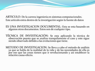 ARTICULO: De la carrera ingeniería en sistemas computacionales.
Este articulo entra dentro de la investigación según la fuente de datos

ES UNA INVESTIGACION DOCUMENTAL: Esta se esta basando en
  algunos otros documentos. Estos son de cualquier tipo.

TÉCNICA DE INVESTIGACIÓN: Se esta aplicando la técnica de
  observación puesto que se analizo tranquilamente el caso y este sigue
  siendo observado debido a las evoluciones que tiene.

METODO DE INVESTIGACION: Se lleva a cabo el método de análisis
  ya que se habla de la realidad de la vida y de las necesidades de ella es
  por eso que las cosas tienen que ir revolucionando y así establecer la
  relación causa-efecto.
 
