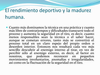 El rendimiento deportivo y la madurez
humana.
 Cuanto más dominamos la técnica en una práctica y cuanto
 más libre de contratiempos y dificultades transcurre todo el
 proceso y aumenta la seguridad en el tiro, es decir, cuanto
 menos responsables sean la técnica o el saber hacer,
 aunque se cometan errores, tanto más se convertirá el
 proceso total en un claro espejo del propio orden o
 desorden interior. Entonces nos resultará cada vez más
 sencillo descubrir al enemigo interno al tirar, en vez de
 percibir sólo al enemigo externo, es decir, al factor en
 nosotros, que podemos reconocer en pequeños
 movimientos involuntarios, anomalías e irregularidades,
 así como en la fluctuación de la seguridad en el tiro.
 