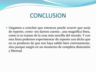 CONCLUSION
 Llegamos a concluir que entonces puede ocurrir que surja
 de repente, como -sin darnos cuenta-, una magnífica línea,
 como si se tratase de la cosa más sencilla del mundo. Y con
 esta línea podemos experimentar de repente una dicha que
 no es producto de que nos haya salido bien externamente,
 sino porque surgió en un momento de completa distensión
 y libertad.
 
