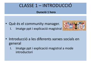 CLASSE 1 – INTRODUCCIÓ
                     Duració 1 hora


• Què és el community manager.
  I.   Imatge ppt i explicació magistral

• Introducció a les diferents xarxes socials en
  general
  I.   Imatge ppt i explicació magistral a mode
       introductori
 