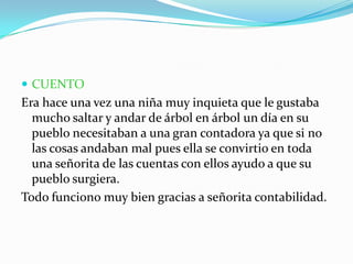  CUENTO
Era hace una vez una niña muy inquieta que le gustaba
  mucho saltar y andar de árbol en árbol un día en su
  pueblo necesitaban a una gran contadora ya que si no
  las cosas andaban mal pues ella se convirtio en toda
  una señorita de las cuentas con ellos ayudo a que su
  pueblo surgiera.
Todo funciono muy bien gracias a señorita contabilidad.
 