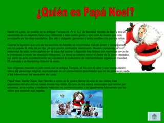 Nació en Lycia, un pueblo de la antigua Turquía (S. IV d. C.). Se llamaba Nicolás de Bari y era un
sacerdote de un aspecto físico muy diferente a este señor gordo y con cara de bueno que nos
acompaña en los días navideños. Era alto y delgado, generoso y tenía predilección por los niños.

Cuenta la leyenda que uno de los vecinos de Nicolás se encontraba mal de dinero y desesperado
por no poseer la dote de su hija, ya que pronto contraería matrimonio. Nuestro personaje al
enterarse de esto, entró sigiloso en la casa del vecino y depositó tres bolsas con monedas cerca de
la chimenea a modo de obsequio milagroso. La boda se celebró como el padre de la joven deseaba,
y a partir de este acontecimiento se popularizó la costumbre de intercambiarse regalos en navidad.
El mercado y el marketing hicieron el resto.

Sus orígenes mezclan el polo norte con la antigua Turquía, el frío con el calor y una manipulación
física del personaje original, acompañado de un consumismo desorbitado que no se parece en nada
a las intenciones del sacerdote de Lycia.

Papá Noel, Santa Claus, San Nicolás o como se le quiera llamar es una de las visitas más
esperadas del año en las casas donde hay niños. Es uno de los pocos personajes que entran por
sorpresa, en la noche y mediante métodos no convencionales, y es igualmente bienvenido por los
niños que esperan sus regalos.
 