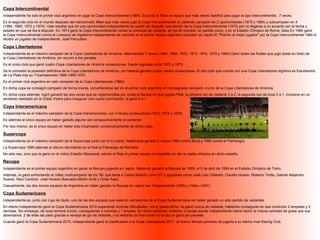 Copa Intercontinental
Independiente ha sido el primer club argentino en jugar la Copa Intercontinental (1964). Es junto al Milan el equipo que más veces clasificó para jugar la opa Intercontinental, 7 veces.
Es el segundo club en el mundo después del mencionado Milan que más veces jugó la Copa Intercontinental: 6, saliendo campeón en 2 oportunidades (1973 y 1984) y subcampeón en 4
(1964, 1965, 1972 y 1974). Vale resaltar que en una oportunidad Independiente se quedó sin disputar una edición de la Copa Intercontinental (1975) por no llegarse a un acuerdo por la fecha y
estadio en que se iba a disputar. En 1973 ganó la Copa Intercontinental contra la Juventus de visitante, en los 90 minutos, en partido único, y en el Estadio Olímpico de Roma, Italia.En 1984 ganó
la Copa Intercontinental contra el Liverpool de Inglaterra.Independiente se convirtió en el primer equipo argentino campeón en Japón.El "Premio al mejor jugador" por la Copa Intercontinental 1984 lo
recibió un jugador de Independiente, José Percudani.

Copa Libertadores
Independiente es el máximo campeón de la Copa Libertadores de América, obteniéndola 7 veces (1964, 1965, 1972, 1973, 1974, 1975 y 1984).Ganó todas las finales que jugó (siete en total) de
la Copa Libertadores de América, sin recurrir a los penales.
Es el único club que ganó cuatro Copa Libertadores de América consecutivas, fueron logradas entre 1972 y 1975.
Se le concedió la posesión definitiva de la Copa Libertadores de América, por haberla ganado cuatro veces consecutivas. El otro club que cuenta con una Copa Libertadores legítima es Estudiantes
de La Plata tras su Tricampeonato 1968-1969-1970.
Es el primer club argentino en salir campeón de la Copa Libertadores (1964).
En dicha copa se consagró campeón de forma invicta, convirtiéndose así en el primer club argentino en consagrarse campeón invicto de la Copa Libertadores de América.
En dicha copa además, logró ganarle las dos veces que se reglamentaba por ronda al Santos en que jugaba Pelé, la primera vez de visitante 3 a 2, la segunda vez de local 2 a 1. Inclusive en un
amistoso realizado en la Doble Visera para inaugurar una nueva iluminación, le ganó 5 a 1.

Copa Interamericana
Independiente es el máximo campeón de la Copa Interamericana, con 3 títulos consecutivos (1973, 1974 y 1976).
Es además el único equipo en haber ganado alguna vez consecutivamente el certamen.
Por eso mismo, es el único equipo en haber sido tricampeón consecutivamente de dicha copa.

Supercopa
Independiente es el máximo campeón de la Supercopa junto con el Cruzeiro, habiéndola ganado 2 veces (1994 contra Boca y 1995 contra el Flamengo).
La Supercopa 1995 además la obtuvo derrotando en la final al Flamengo de Romário.
No sólo eso, sino que la ganó en el mítico Estadio Maracaná, siendo el Rojo el primer equipo no brasileño en dar la vuelta olímpica en dicho estadio.

Recopa
Independiente es el primer equipo argentino en ganar la Recopa jugando en Japón, habiendo ganado la Recopa de 1995, el 9 de abril de 1995 en el Estadio Olímpico de Tokio.
Además, la ganó enfrentando al Vélez multicampeón de los '90, que tenía a Carlos Bianchi como DT y jugadores como José Luis Chilavert, Claudio Husaín, Roberto Trotta, Gabriel Alejandro
Suarez, Raul Cardozo, José Horacio Basualdo,Martin Avila y Omar Asad.
Casualmente, los dos únicos equipos de Argentina en haber ganado la Recopa en Japón son Independiente (1995) y Vélez (1997).

Copa Sudamericana
Independiente es, junto con Liga de Quito, uno de los dos equipos que salieron campeones de la Copa Sudamericana sin haber ganado un sólo partido de visitantes.
En efecto Independiente ganó la Copa Sudamericana 2010 superando muchas dificultades; como queda dicho, no ganó nunca de visitante, habiendo conseguido en esa condición 2 empates y 3
derrotas. Sin embargo, de local terminó invicto, consiguiendo 4 victorias y 1 empate. En dicho certamen hubieron 3 rondas donde Independiente había hecho la misma cantidad de goles que sus
adversarios, 2 de ellas las pasó gracias a ventaja de gol de visitante, y la restante (la final contra el Goiás) la ganó por penales.
Cuando ganó la Copa Sudamericana 2010, Independiente ganó la clasificación a la Copa Libertadores 2011, al mismo tiempo privando de jugarla a su eterno rival Racing Club.
 