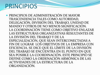 PRINCIPIOS
 PRINCIPIOS DE ADMINISTRACIÓN DE MAYOR
 TRASCENDENCIA TALES COMO AUTORIDAD,
 DELEGACIÓN, DIVISIÓN DEL TRABAJO, UNIDAD DE
 MANDO Y OTROS DE NO MENOS SIGNIFICACIÓN.
 LA COORDINACIÓN TIENE COMO OBJETIVO ENLAZAR
 LAS ESTRUCTURAS ORGANIZATIVAS RESULTANTES DE
 LA DIVISIÓN DEL TRABAJO Y DE LA
 ESPECIALIZACIÓN, QUE SEAN INTERCONECTADAS A
 FIN DE LOGRAR LOS OBJETIVOS DE LA EMPRESA CON
 EFICIENCIA. SE DICE QUE EL LÍMITE DE LA DIVISIÓN
 DEL TRABAJO SE ENCUENTRA EN EL PUNTO EN QUE
 SEA POSIBLE LA COORDINACIÓN. ESTE PRINCIPIO SE
 DEFINE COMO LA ORDENACIÓN ARMÓNICA DE LAS
 ACTIVIDADES DE LA ESTRUCTURA DE LA
 ORGANIZACIÓN.
 