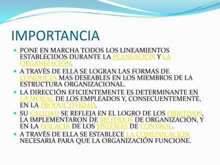 IMPORTANCIA
 PONE EN MARCHA TODOS LOS LINEAMIENTOS
    ESTABLECIDOS DURANTE LA PLANEACIÓN Y LA
    ORGANIZACIÓN.
   A TRAVÉS DE ELLA SE LOGRAN LAS FORMAS DE
    CONDUCTA MAS DESEABLES EN LOS MIEMBROS DE LA
    ESTRUCTURA ORGANIZACIONAL.
   LA DIRECCIÓN EFICIENTEMENTE ES DETERMINANTE EN
    LA MORAL DE LOS EMPLEADOS Y, CONSECUENTEMENTE,
    EN LA PRODUCTIVIDAD.
   SU CALIDAD SE REFLEJA EN EL LOGRO DE LOS OBJETIVOS,
    LA IMPLEMENTARON DE MÉTODOS DE ORGANIZACIÓN, Y
    EN LA EFICACIA DE LOS SISTEMAS DE CONTROL.
   A TRAVÉS DE ELLA SE ESTABLECE LA COMUNICACIÓN
    NECESARIA PARA QUE LA ORGANIZACIÓN FUNCIONE.
 